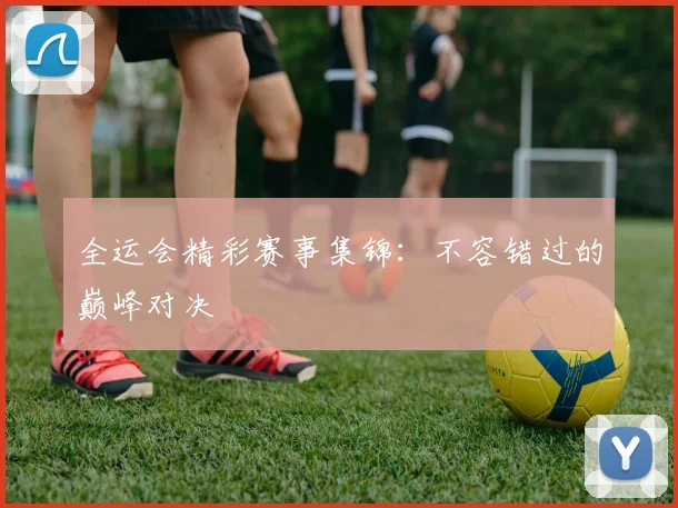 全运会精彩赛事集锦:不容错过的巅峰对决