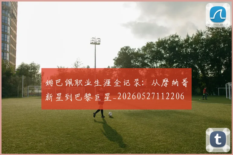 姆巴佩职业生涯全记录:从摩纳哥新星到巴黎巨星_20260527112206