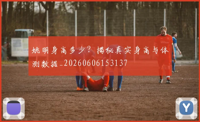 姚明身高多少?揭秘真实身高与体测数据_20260606153137