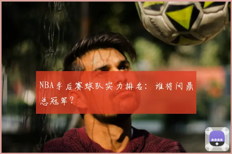 NBA季后赛球队实力排名:谁将问鼎总冠军?