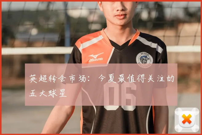 英超转会市场:今夏最值得关注的五大球星