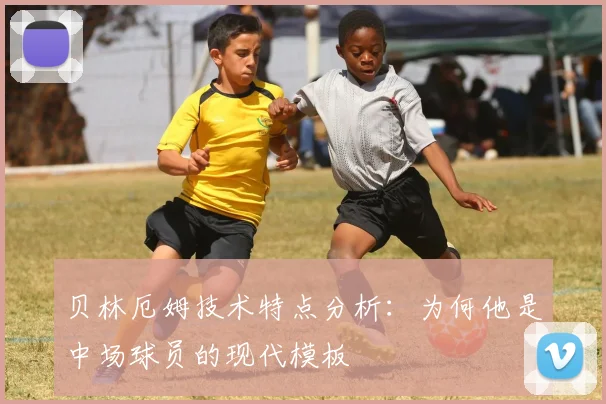 贝林厄姆技术特点分析：为何他是中场球员的现代模板